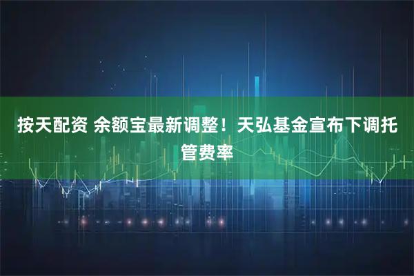 按天配资 余额宝最新调整！天弘基金宣布下调托管费率