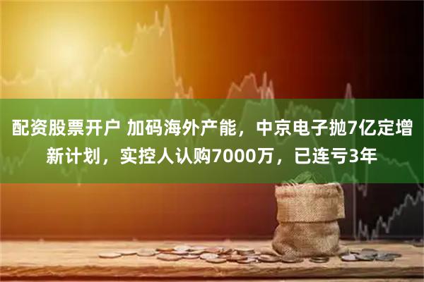 配资股票开户 加码海外产能，中京电子抛7亿定增新计划，实控人认购7000万，已连亏3年