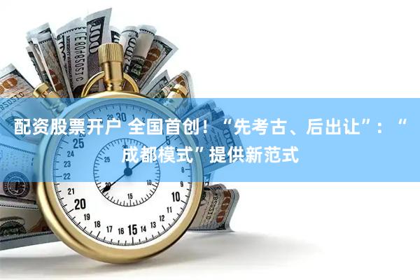 配资股票开户 全国首创！“先考古、后出让”：“成都模式”提供新范式
