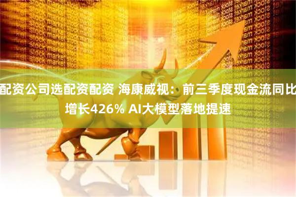 配资公司选配资配资 海康威视：前三季度现金流同比增长426% AI大模型落地提速