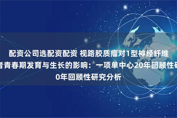 配资公司选配资配资 视路胶质瘤对1型神经纤维瘤病患者青春期发育与生长的影响：一项单中心20年回顾性研究分析