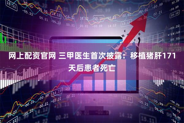 网上配资官网 三甲医生首次披露：移植猪肝171天后患者死亡