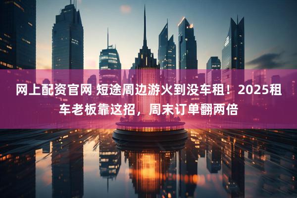 网上配资官网 短途周边游火到没车租！2025租车老板靠这招，周末订单翻两倍
