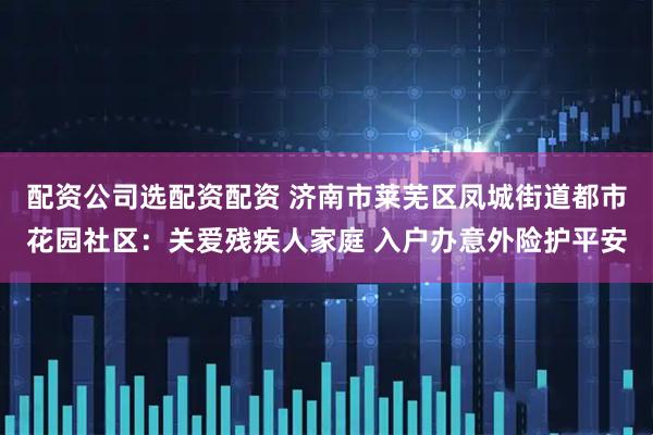 配资公司选配资配资 济南市莱芜区凤城街道都市花园社区：关爱残疾人家庭 入户办意外险护平安