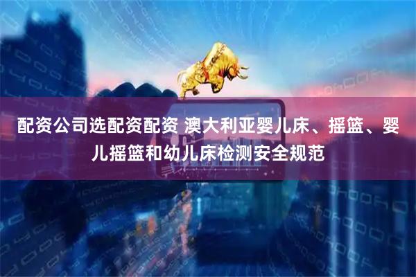 配资公司选配资配资 澳大利亚婴儿床、摇篮、婴儿摇篮和幼儿床检测安全规范