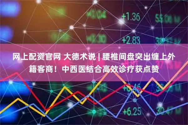 网上配资官网 大德术说 | 腰椎间盘突出缠上外籍客商！中西医结合高效诊疗获点赞