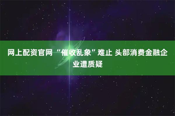 网上配资官网 “催收乱象”难止 头部消费金融企业遭质疑