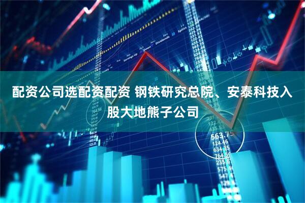 配资公司选配资配资 钢铁研究总院、安泰科技入股大地熊子公司