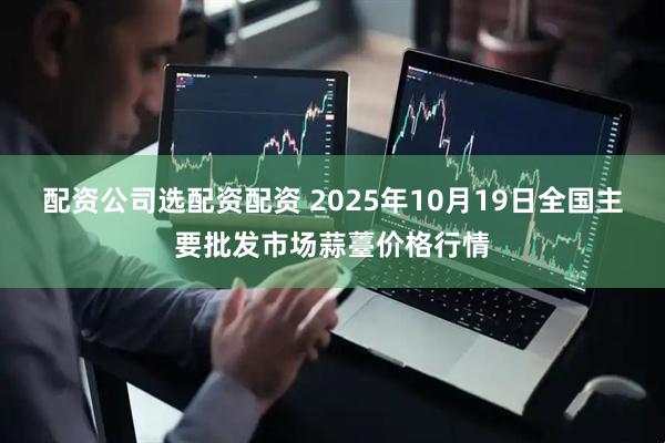 配资公司选配资配资 2025年10月19日全国主要批发市场蒜薹价格行情