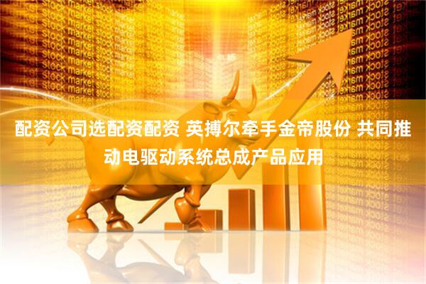 配资公司选配资配资 英搏尔牵手金帝股份 共同推动电驱动系统总成产品应用