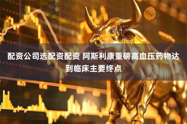 配资公司选配资配资 阿斯利康重磅高血压药物达到临床主要终点