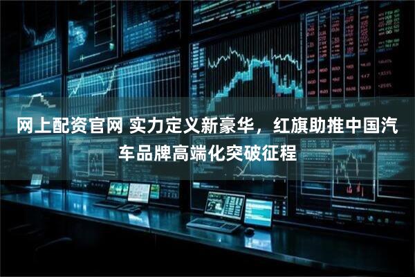 网上配资官网 实力定义新豪华，红旗助推中国汽车品牌高端化突破征程