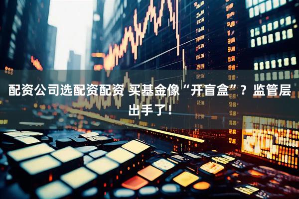配资公司选配资配资 买基金像“开盲盒”？监管层出手了！