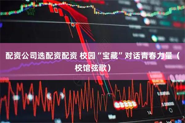 配资公司选配资配资 校园“宝藏”对话青春力量（校馆弦歌）