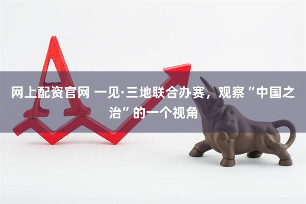 网上配资官网 一见·三地联合办赛，观察“中国之治”的一个视角