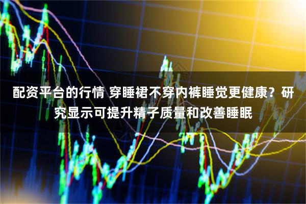 配资平台的行情 穿睡裙不穿内裤睡觉更健康？研究显示可提升精子质量和改善睡眠