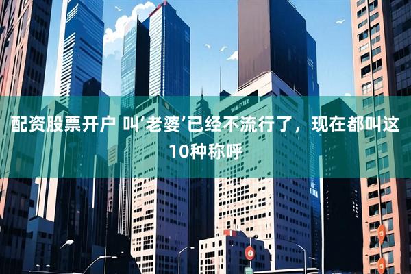 配资股票开户 叫‘老婆’已经不流行了，现在都叫这10种称呼