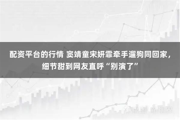 配资平台的行情 窦靖童宋妍霏牵手遛狗同回家，细节甜到网友直呼“别演了”