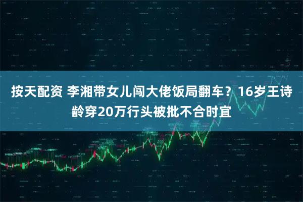 按天配资 李湘带女儿闯大佬饭局翻车？16岁王诗龄穿20万行头被批不合时宜