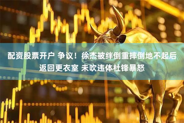 配资股票开户 争议！徐杰被绊倒重摔倒地不起后返回更衣室 未吹违体杜锋暴怒
