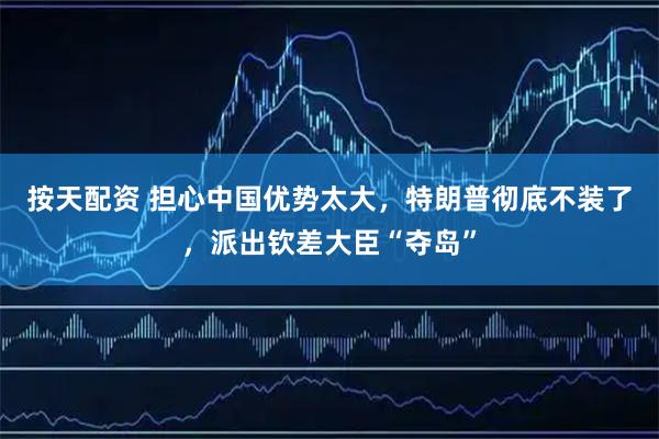 按天配资 担心中国优势太大，特朗普彻底不装了，派出钦差大臣“夺岛”