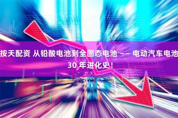 按天配资 从铅酸电池到全固态电池 —— 电动汽车电池 30 年进化史！