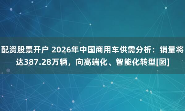 配资股票开户 2026年中国商用车供需分析：销量将达387.28万辆，向高端化、智能化转型[图]
