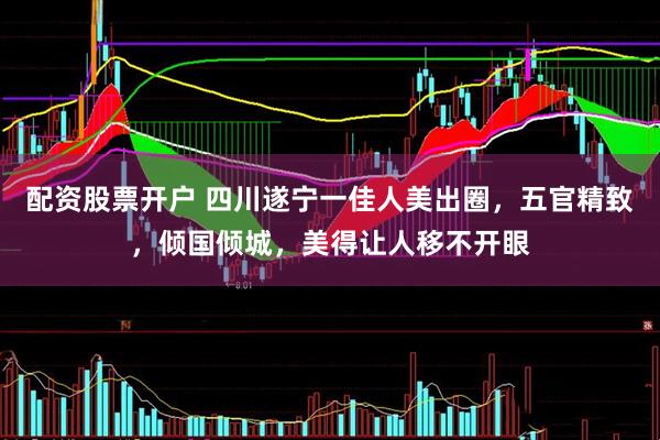配资股票开户 四川遂宁一佳人美出圈，五官精致，倾国倾城，美得让人移不开眼