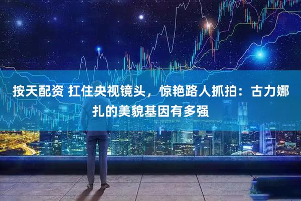 按天配资 扛住央视镜头，惊艳路人抓拍：古力娜扎的美貌基因有多强