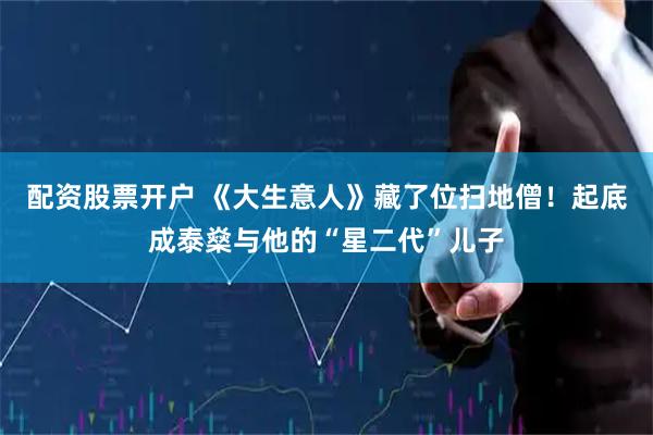 配资股票开户 《大生意人》藏了位扫地僧！起底成泰燊与他的“星二代”儿子