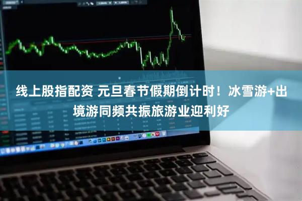 线上股指配资 元旦春节假期倒计时！冰雪游+出境游同频共振旅游业迎利好