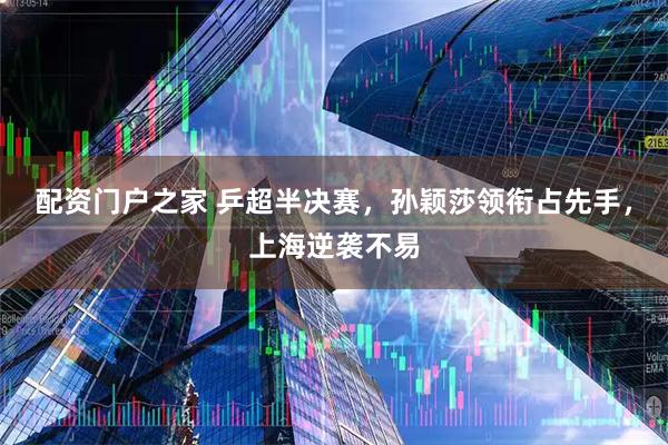 配资门户之家 乒超半决赛，孙颖莎领衔占先手，上海逆袭不易