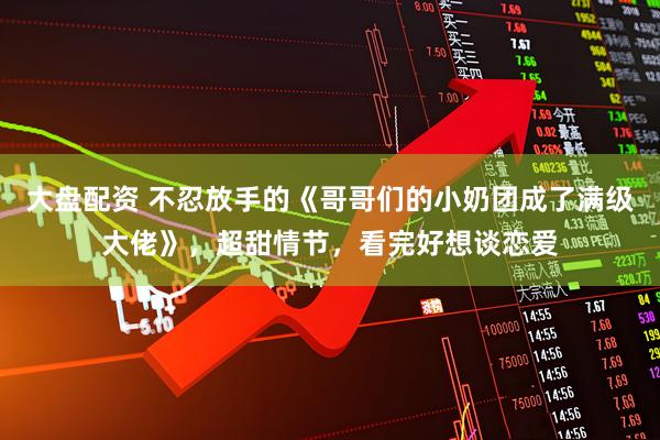 大盘配资 不忍放手的《哥哥们的小奶团成了满级大佬》，超甜情节，看完好想谈恋爱