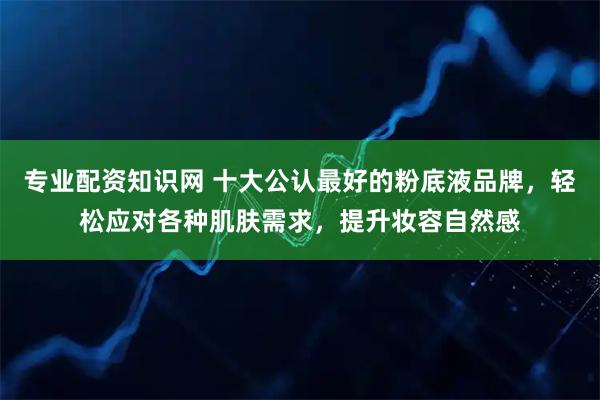 专业配资知识网 十大公认最好的粉底液品牌，轻松应对各种肌肤需求，提升妆容自然感