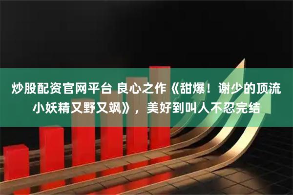 炒股配资官网平台 良心之作《甜爆！谢少的顶流小妖精又野又飒》，美好到叫人不忍完结