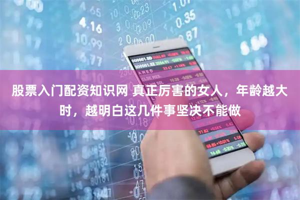 股票入门配资知识网 真正厉害的女人，年龄越大时，越明白这几件事坚决不能做