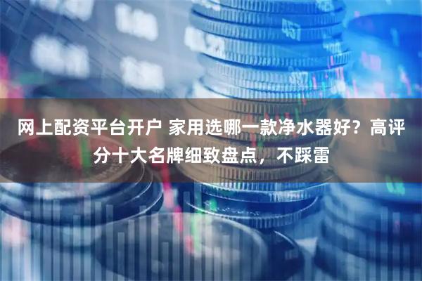 网上配资平台开户 家用选哪一款净水器好？高评分十大名牌细致盘点，不踩雷