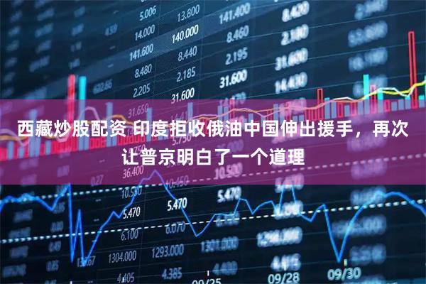 西藏炒股配资 印度拒收俄油中国伸出援手，再次让普京明白了一个道理