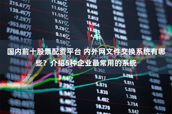 国内前十股票配资平台 内外网文件交换系统有哪些？介绍5种企业最常用的系统