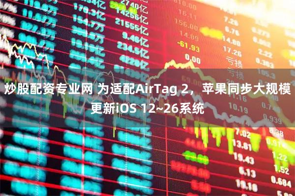 炒股配资专业网 为适配AirTag 2，苹果同步大规模更新iOS 12~26系统