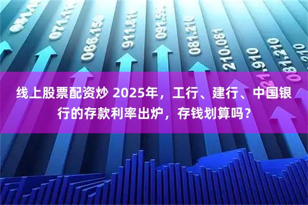 线上股票配资炒 2025年，工行、建行、中国银行的存款利率出炉，存钱划算吗？