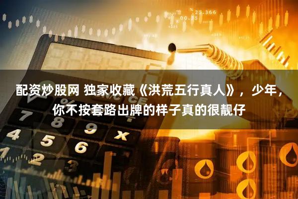 配资炒股网 独家收藏《洪荒五行真人》，少年，你不按套路出牌的样子真的很靓仔
