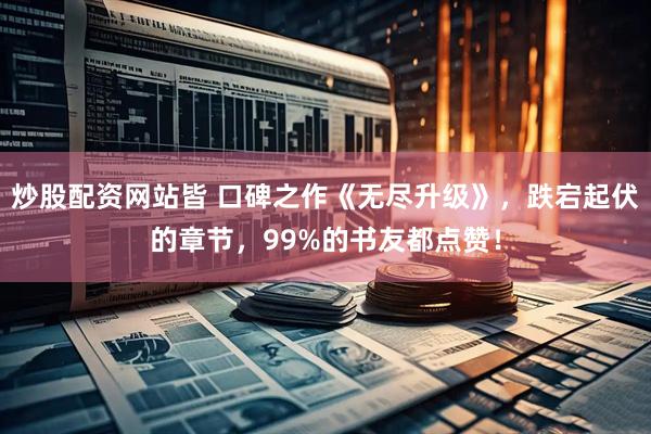 炒股配资网站皆 口碑之作《无尽升级》，跌宕起伏的章节，99%的书友都点赞！