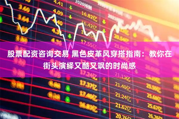 股票配资咨询交易 黑色皮革风穿搭指南：教你在街头演绎又酷又飒的时尚感