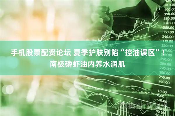 手机股票配资论坛 夏季护肤别陷“控油误区”！南极磷虾油内养水润肌