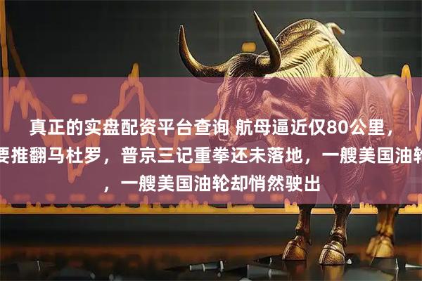 真正的实盘配资平台查询 航母逼近仅80公里，特朗普放话要推翻马杜罗，普京三记重拳还未落地，一艘美国油轮却悄然驶出