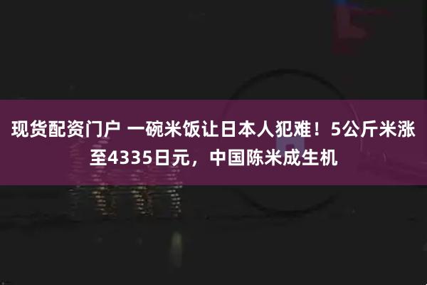 现货配资门户 一碗米饭让日本人犯难！5公斤米涨至4335日元，中国陈米成生机