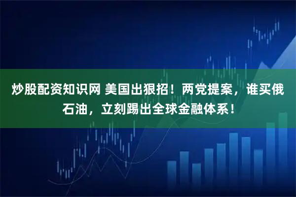 炒股配资知识网 美国出狠招！两党提案，谁买俄石油，立刻踢出全球金融体系！