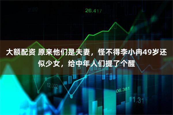 大额配资 原来他们是夫妻，怪不得李小冉49岁还似少女，给中年人们提了个醒