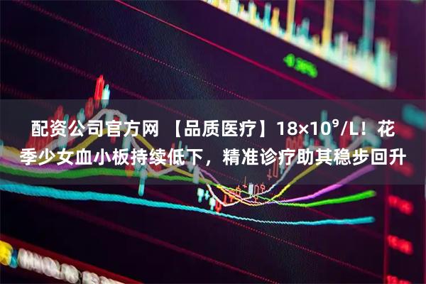 配资公司官方网 【品质医疗】18×10⁹/L！花季少女血小板持续低下，精准诊疗助其稳步回升
